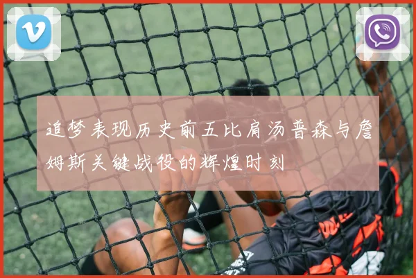 追梦表现历史前五比肩汤普森与詹姆斯关键战役的辉煌时刻