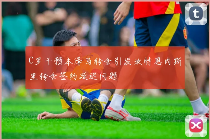 C罗干预本泽马转会引发坎特恩内斯里转会签约延迟问题
