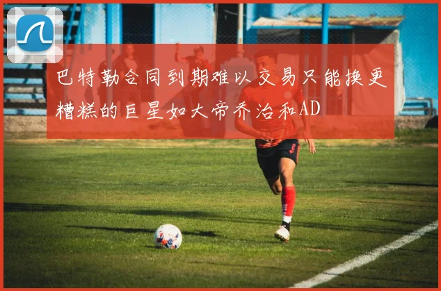 巴特勒合同到期难以交易只能换更糟糕的巨星如大帝乔治和AD