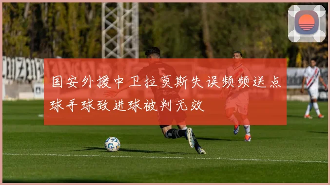 国安外援中卫拉莫斯失误频频送点球手球致进球被判无效