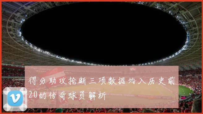得分助攻抢断三项数据均入历史前20的传奇球员解析